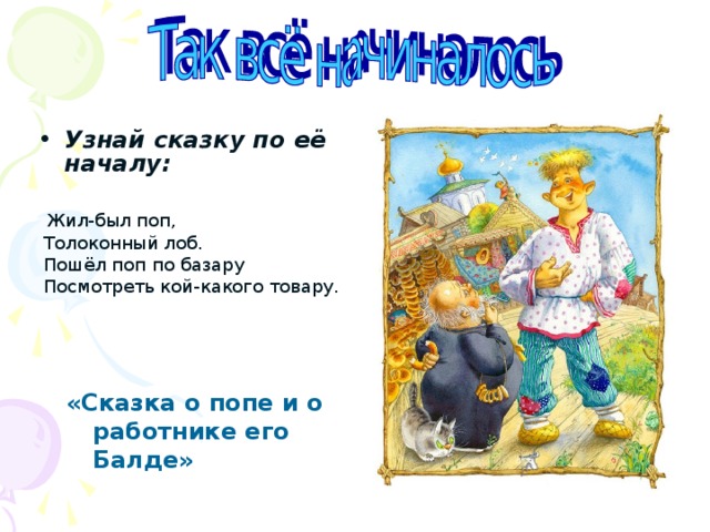 Узнай сказку по её началу:   Жил-был поп,  Толоконный лоб.  Пошёл поп по базару  Посмотреть кой-какого товару.    «Сказка о попе и о работнике его Балде» 