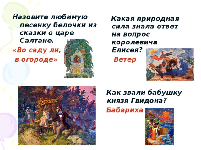 Назовите любимую песенку белочки из сказки о царе Салтане. «Во саду ли,  в огороде»  Какая природная сила знала ответ на вопрос королевича Елисея?  Ветер  Как звали бабушку князя Гвидона?  Бабариха 