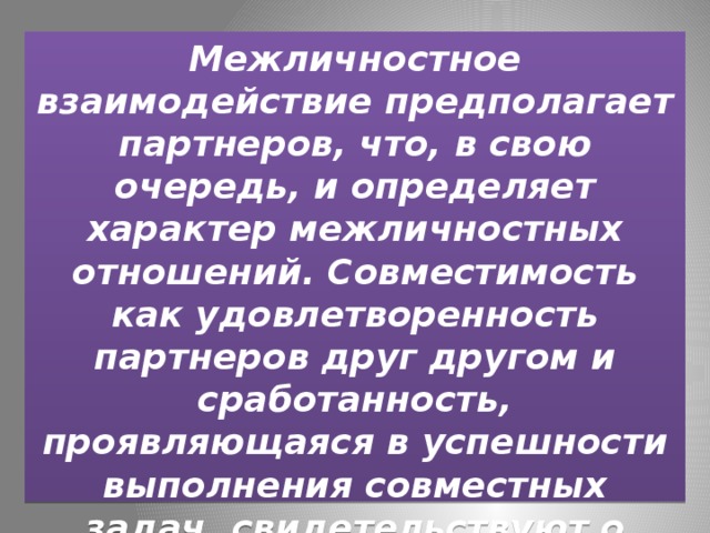Межличностное взаимодействие предполагает партнеров, что, в свою очередь, и определяет характер межличностных отношений. Совместимость как удовлетворенность партнеров друг другом и сработанность, проявляющаяся в успешности выполнения совместных задач, свидетельствуют о наличии реального межличностного контакта. 