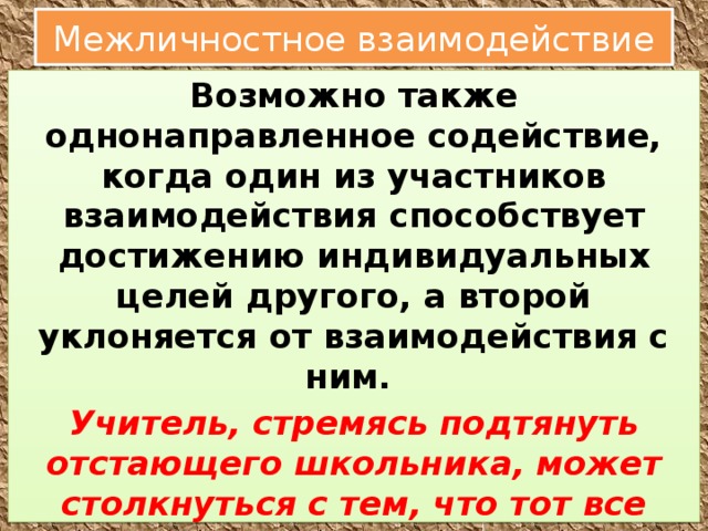 Межличностное взаимодействие Возможно также однонаправленное содействие, когда один из участников взаимодействия способствует достижению индивидуальных целей другого, а второй уклоняется от взаимодействия с ним. Учитель, стремясь подтянуть отстающего школьника, может столкнуться с тем, что тот все время находит какие-то причины, чтобы не прийти на занятия: то опоздал, то приболел и т. д 