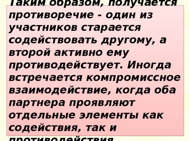 Таким образом, получается противоречие - один из участников старается содействовать другому, а второй активно ему противодействует. Иногда встречается компромиссное взаимодействие, когда оба партнера проявляют отдельные элементы как содействия, так и противодействия. 
