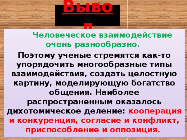 Вывод  Человеческое взаимодействие очень разнообразно. Поэтому ученые стремятся как-то упорядочить многообразные типы взаимодействия, создать целостную картину, моделирующую богатство общения. Наиболее распространенным оказалось дихотомическое деление: кооперация и конкуренция, согласие и конфликт, приспособление и оппозиция. 
