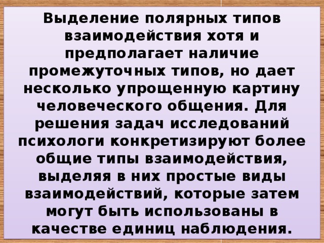 Выделение полярных типов взаимодействия хотя и предполагает наличие промежуточных типов, но дает несколько упрощенную картину человеческого общения. Для решения задач исследований психологи конкретизируют более общие типы взаимодействия, выделяя в них простые виды взаимодействий, которые затем могут быть использованы в качестве единиц наблюдения. 
