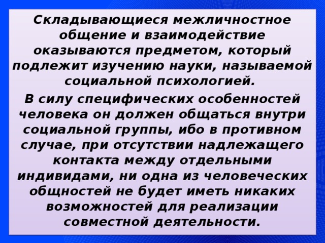 Складывающиеся межличностное общение и взаимодействие оказываются предметом, который подлежит изучению науки, называемой социальной психологией. В силу специфических особенностей человека он должен общаться внутри социальной группы, ибо в противном случае, при отсутствии надлежащего контакта между отдельными индивидами, ни одна из человеческих общностей не будет иметь никаких возможностей для реализации совместной деятельности. 