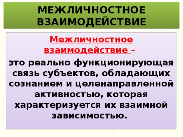МЕЖЛИЧНОСТНОЕ ВЗАИМОДЕЙСТВИЕ Межличностное взаимодействие – это реально функционирующая связь субъектов, обладающих сознанием и целенаправленной активностью, которая характеризуется их взаимной зависимостью. 