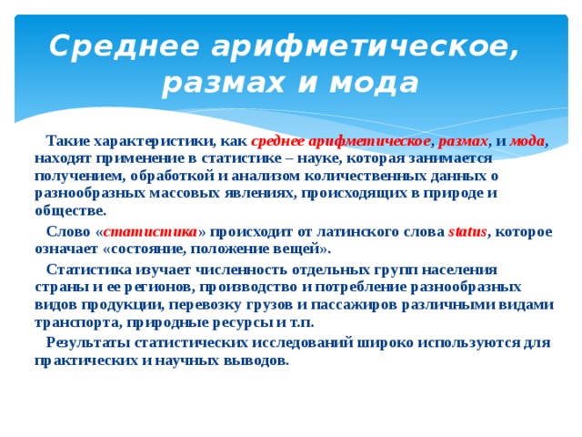 Среднее арифметическое, размах и мода  Такие характеристики, как среднее арифметическое , размах , и мода , находят применение в статистике – науке, которая занимается получением, обработкой и анализом количественных данных о разнообразных массовых явлениях, происходящих в природе и обществе.  Слово « статистика » происходит от латинского слова status , которое означает «состояние, положение вещей».  Статистика изучает численность отдельных групп населения страны и ее регионов, производство и потребление разнообразных видов продукции, перевозку грузов и пассажиров различными видами транспорта, природные ресурсы и т.п.  Результаты статистических исследований широко используются для практических и научных выводов. 