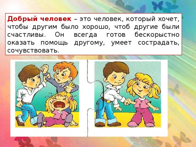 Добрый человек – это человек, который хочет, чтобы другим было хорошо, чтоб другие были счастливы. Он всегда готов бескорыстно оказать помощь другому, умеет сострадать, сочувствовать.  