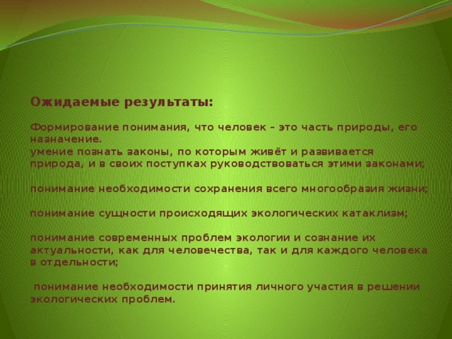 Ожидаемые результаты:   Формирование понимания, что человек – это часть природы, его назначение.  умение познать законы, по которым живёт и развивается природа, и в своих поступках руководствоваться этими законами;   понимание необходимости сохранения всего многообразия жизни;   понимание сущности происходящих экологических катаклизм;   понимание современных проблем экологии и сознание их актуальности, как для человечества, так и для каждого человека в отдельности;    понимание необходимости принятия личного участия в решении экологических проблем.   
