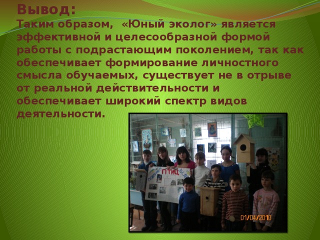 Вывод:  Таким образом, «Юный эколог» является эффективной и целесообразной формой работы с подрастающим поколением, так как обеспечивает формирование личностного смысла обучаемых, существует не в отрыве от реальной действительности и обеспечивает широкий спектр видов деятельности.   