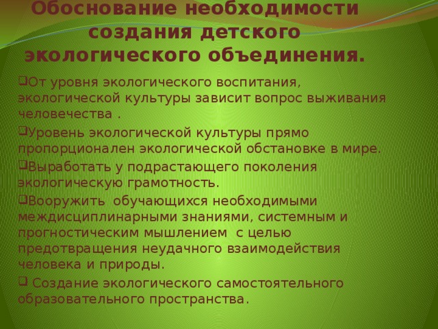 Обоснование необходимости создания детского экологического объединения. От уровня экологического воспитания, экологической культуры зависит вопрос выживания человечества . Уровень экологической культуры прямо пропорционален экологической обстановке в мире. Выработать у подрастающего поколения экологическую грамотность. Вооружить обучающихся необходимыми междисциплинарными знаниями, системным и прогностическим мышлением  с целью предотвращения неудачного взаимодействия человека и природы.  Создание экологического самостоятельного образовательного пространства. 