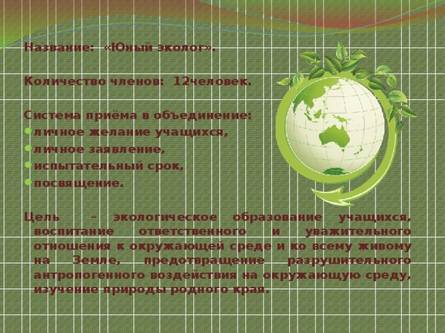 Название: «Юный эколог».  Количество членов: 12человек.  Система приёма в объединение: личное желание учащихся, личное заявление, испытательный срок, посвящение.  Цель – экологическое образование учащихся, воспитание ответственного и уважительного отношения к окружающей среде и ко всему живому на Земле, предотвращение разрушительного антропогенного воздействия на окружающую среду, изучение природы родного края.  