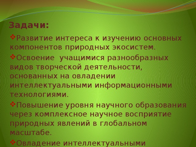 Задачи: Развитие интереса к изучению основных компонентов природных экосистем. Освоение  учащимися разнообразных видов творческой деятельности, основанных на овладении интеллектуальными информационными технологиями. Повышение уровня научного образования через комплексное научное восприятие природных явлений в глобальном масштабе. Овладение интеллектуальными информационными технологиями. 