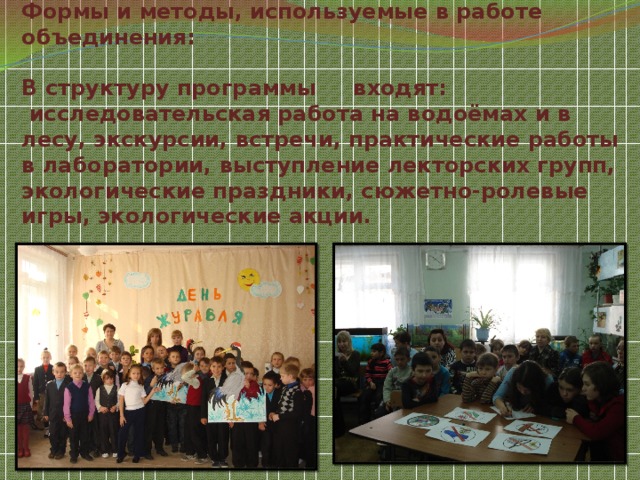 Формы и методы, используемые в работе объединения:   В структуру программы     входят:  исследовательская работа на водоёмах и в лесу, экскурсии, встречи, практические работы в лаборатории, выступление лекторских групп, экологические праздники, сюжетно-ролевые игры, экологические акции.   