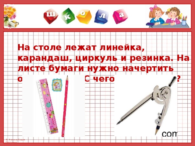 На столе лежат линейка, карандаш, циркуль и резинка. На листе бумаги нужно начертить окружность. С чего Вы начнете? 