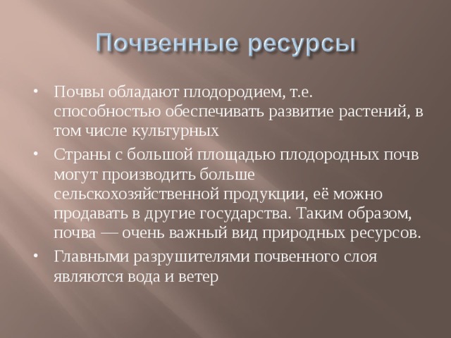 Почвы обладают плодородием, т.е. способностью обеспечивать развитие растений, в том числе культурных Страны с большой площадью плодородных почв могут производить больше сельскохозяйственной продукции, её можно продавать в другие государства. Таким образом, почва — очень важный вид природных ресурсов. Главными разрушителями почвенного слоя являются вода и ветер 