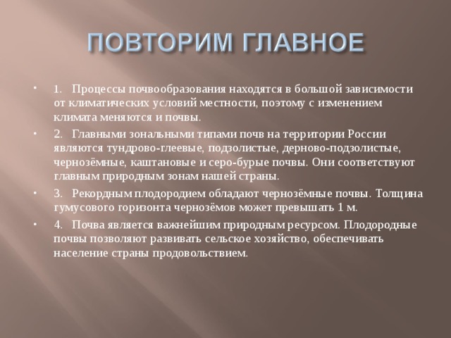 1.  Процессы почвообразования находятся в большой зависимости от климатических условий местности, поэтому с изменением климата меняются и почвы. 2.  Главными зональными типами почв на территории России являются тундрово-глеевые, подзолистые, дерново-подзолистые, чернозёмные, каштановые и серо-бурые почвы. Они соответствуют главным природным зонам нашей страны. 3.  Рекордным плодородием обладают чернозёмные почвы. Толщина гумусового горизонта чернозёмов может превышать 1 м. 4.  Почва является важнейшим природным ресурсом. Плодородные почвы позволяют развивать сельское хозяйство, обеспечивать население страны продовольствием.  