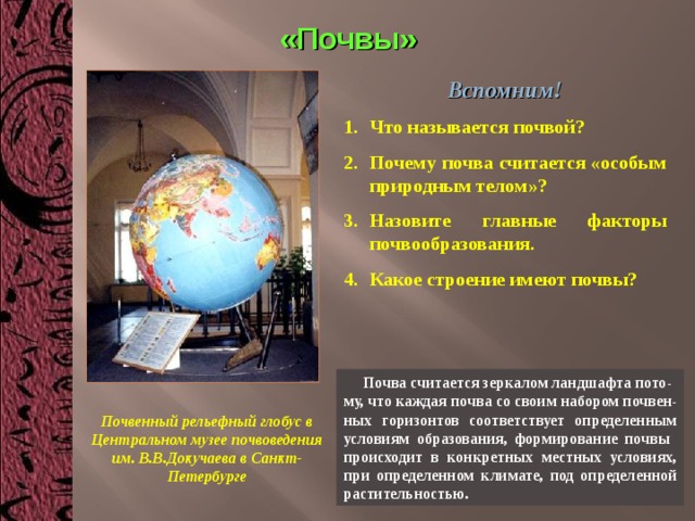 «Почвы» Вспомним! Что называется почвой? Почему почва считается «особым природным телом»? Назовите главные факторы почвообразования. Какое строение имеют почвы?   Почва считается зеркалом ландшафта пото- му, что каждая почва со своим набором почвен-ных горизонтов соответствует определенным условиям образования, формирование почвы происходит в конкретных местных условиях, при определенном климате, под определенной растительностью. Почвенный рельефный глобус в Центральном музее почвоведения им. В.В.Докучаева в Санкт-Петербурге 