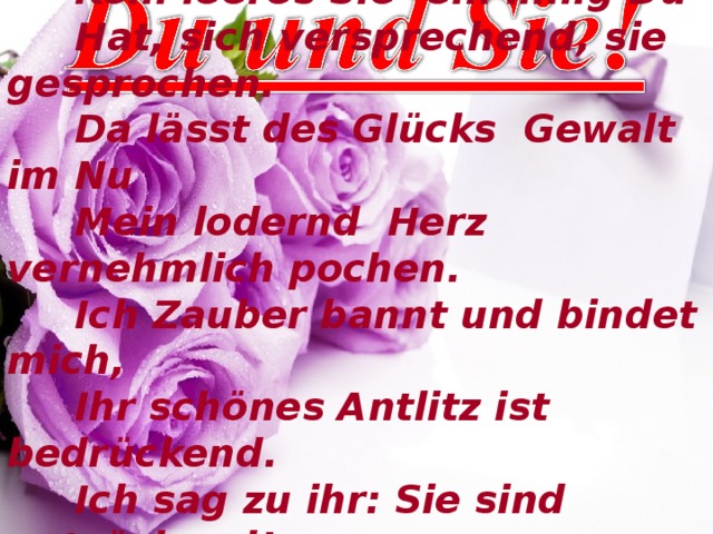  Kein leeres Sie- ein innig Du  Hat, sich versprechend, sie gesprochen.  Da l ä sst des Gl ü с ks Gewalt im Nu  Mein lodernd Herz vernehmlich pochen.  Ich Zauber bannt und bindet mich,  Ihr sch ö nes Antlitz ist bedr ü с kend.  Ich sag zu ihr: Sie sind entz ü с kend!  Und denke still: Dich liebe ich! 