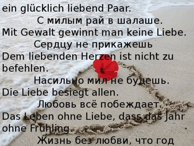 Raum ist in der kleinsten Hütte für ein glücklich liebend Paar.  С милым рай в шалаше. Mit Gewalt gewinnt man keine Liebe.  Сердцу  не  прикажешь Dem liebenden Herzen ist nicht zu befehlen.  Насильно мил не будешь. Die Liebe besiegt allen .  Любовь всё побеждает. Das Leben ohne Liebe, dass das Jahr ohne Frühling.  Жизнь без любви, что год без весны. 