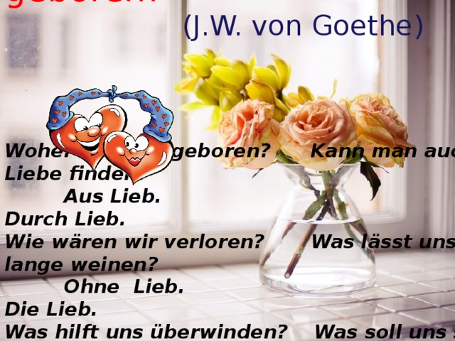  Woher sind wir geboren?  (J.W. von Goethe) Woher sind wir geboren? Kann man auch Liebe finden?  Aus Lieb. Durch Lieb. Wie wären wir verloren? Was lässt uns lange weinen?  Ohne Lieb. Die Lieb. Was hilft uns überwinden? Was soll uns stets vereinen?  Die Lieb. Die Lieb. 