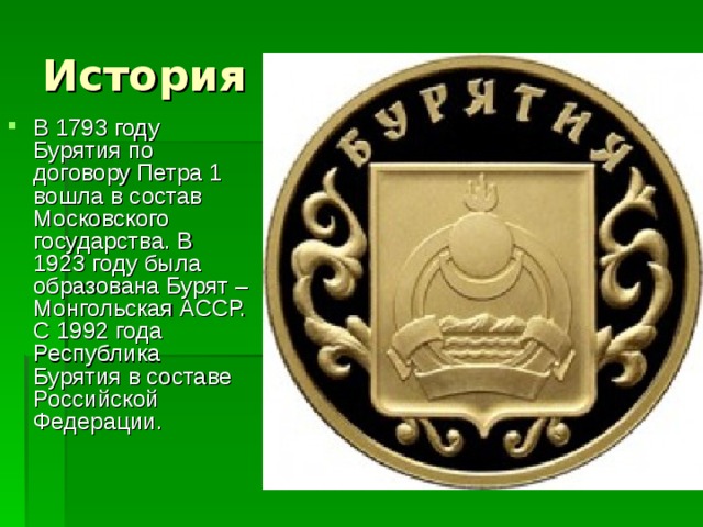В 1793 году Бурятия по договору Петра 1 вошла в состав Московского государства. В 1923 году была образована Бурят – Монгольская АССР. С 1992 года Республика Бурятия в составе Российской Федерации. 
