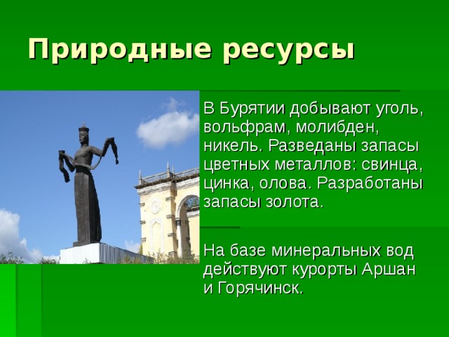 В Бурятии добывают уголь, вольфрам, молибден, никель. Разведаны запасы цветных металлов: свинца, цинка, олова. Разработаны запасы золота.  На базе минеральных вод действуют курорты Аршан и Горячинск. 