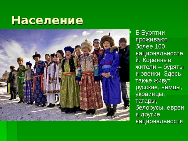 В Бурятии проживают более 100 национальностей. Коренные жители – буряты и эвенки. Здесь также живут русские, немцы, украинцы, татары, белорусы, евреи и другие национальности 