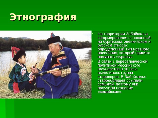 На территории Забайкалья сформировался основанный на бурятском, эвенкийском и русском этносах определённый тип местного населения, который принято называть «гураны». В связи с переселенческой политикой Российского государства в 18 веке выделилась группа староверов. В Забайкалье старообрядцев ссылали семьями, поэтому они получили название «семейские». 