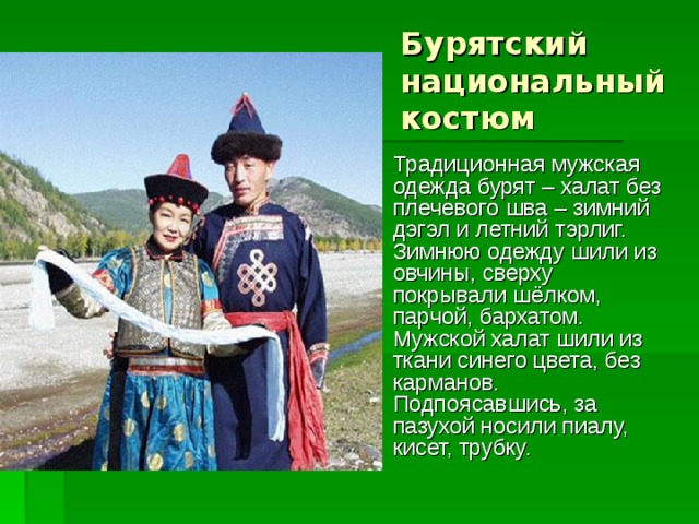 Бурятский национальный костюм Традиционная мужская одежда бурят – халат без плечевого шва – зимний дэгэл и летний тэрлиг. Зимнюю одежду шили из овчины, сверху покрывали шёлком, парчой, бархатом. Мужской халат шили из ткани синего цвета, без карманов. Подпоясавшись, за пазухой носили пиалу, кисет, трубку. 