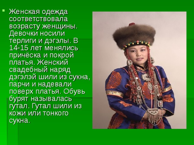 Женская одежда соответствовала возрасту женщины. Девочки носили терлиги и дэгэлы. В 14-15 лет менялись причёска и покрой платья. Женский свадебный наряд дэгэлэй шили из сукна, парчи и надевали поверх платья. Обувь бурят называлась гутал. Гутал шили из кожи или тонкого сукна. 