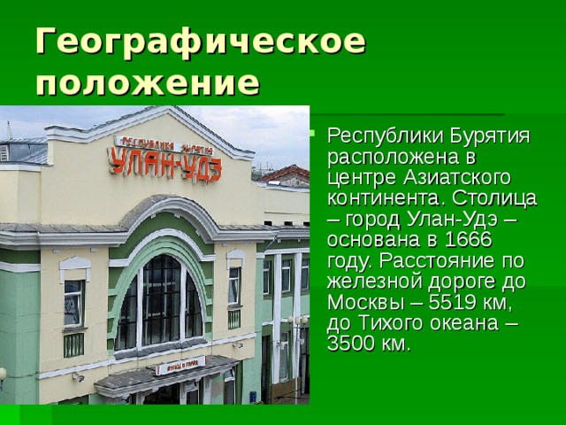 Республики Бурятия расположена в центре Азиатского континента. Столица – город Улан-Удэ – основана в 1666 году. Расстояние по железной дороге до Москвы – 5519 км, до Тихого океана – 3500 км. 