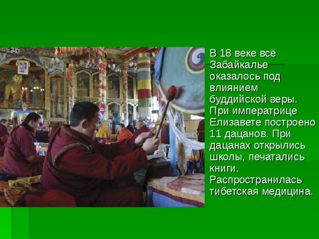 В 18 веке всё Забайкалье оказалось под влиянием буддийской веры. При императрице Елизавете построено 11 дацанов. При дацанах открылись школы, печатались книги. Распространилась тибетская медицина.  