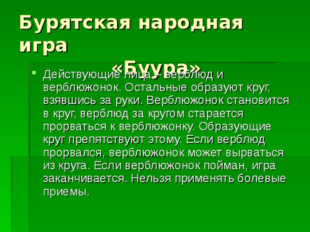 Бурятская народная игра  «Буура» Действующие лица – верблюд и верблюжонок. Остальные образуют круг, взявшись за руки. Верблюжонок становится в круг, верблюд за кругом старается прорваться к верблюжонку. Образующие круг препятствуют этому. Если верблюд прорвался, верблюжонок может вырваться из круга. Если верблюжонок пойман, игра заканчивается. Нельзя применять болевые приемы. 