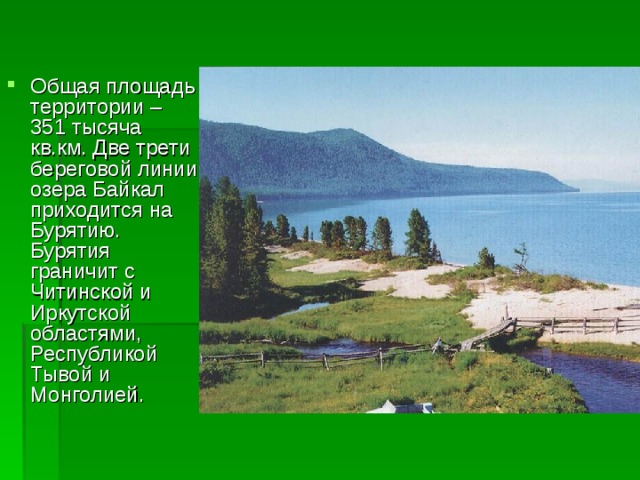 Общая площадь территории – 351 тысяча кв.км. Две трети береговой линии озера Байкал приходится на Бурятию. Бурятия граничит с Читинской и Иркутской областями, Республикой Тывой и Монголией. 