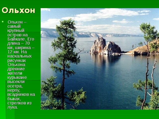 Ольхон Ольхон – самый крупный остров на Байкале. Его длина – 70 км, ширина – 12 км. На наскальных рисунках Ольхона древние жители курыкане высекли осетра, нерпу, всадников на быках, стрелков из лука. 