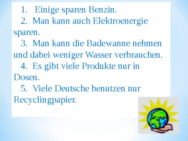 1. Einige sparen Benzin. 2.  Man kann auch Elektroenergie sparen. 3.  Man kann die Badewanne nehmen und dabei weniger Wasser verbrauchen. 4.  Es gibt viele Produkte nur in Dosen. 5.  Viele Deutsche benutzen nur Recyclingpapier. 