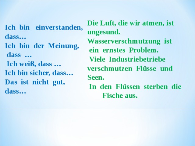 Die Luft, die wir atmen,  ist   ungesund. Wasserverschmutzung  ist     ein ernstes  Problem.   Viele  Industriebetriebe   verschmutzen  Flüsse  und   Seen.   In  den  Flüssen  sterben  die  Fische aus. Ich  bin   einverstanden,  dass…             Ich  bin  der  Meinung,  dass  …     Ich weiß, das s … Ich bin sicher,  dass… Das  ist  nicht  gut,  dass… 