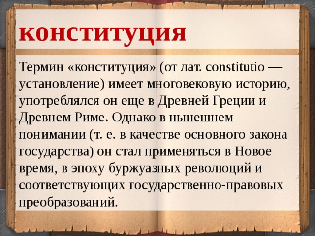 конституция Термин «конституция» (от лат. constitutio — установление) имеет многовековую историю, употреблялся он еще в Древней Греции и Древнем Риме. Однако в нынешнем понимании (т. е. в качестве основного закона государства) он стал применяться в Новое время, в эпоху буржуазных революций и соответствующих государственно-правовых преобразований.  