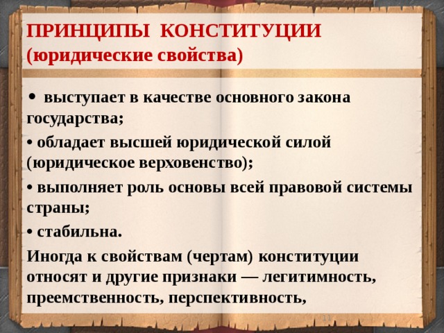 ПРИНЦИПЫ КОНСТИТУЦИИ  (юридические свойства) • выступает в качестве основного закона государства; • обладает высшей юридической силой (юридическое верховенство); • выполняет роль основы всей правовой системы страны; • стабильна. Иногда к свойствам (чертам) конституции относят и другие признаки — легитимность, преемственность, перспективность,  