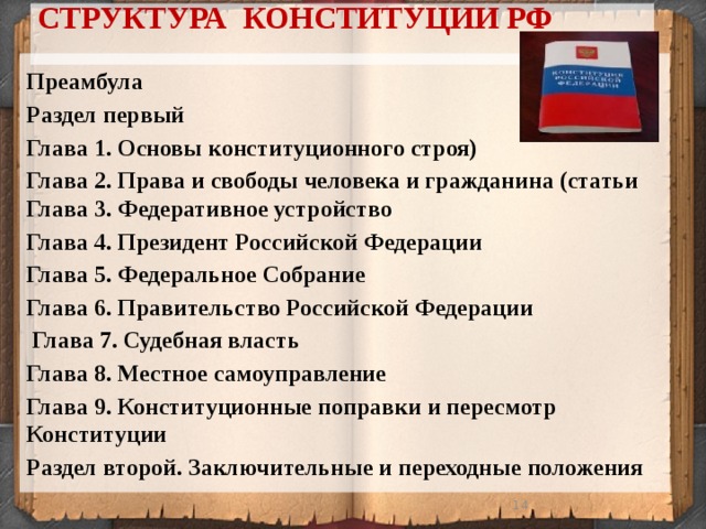 СТРУКТУРА КОНСТИТУЦИИ РФ   Преамбула Раздел первый Глава 1. Основы конституционного строя) Глава 2. Права и свободы человека и гражданина (статьи Глава 3. Федеративное устройство Глава 4. Президент Российской Федерации Глава 5. Федеральное Собрание Глава 6. Правительство Российской Федерации  Глава 7. Судебная власть Глава 8. Местное самоуправление Глава 9. Конституционные поправки и пересмотр Конституции Раздел второй. Заключительные и переходные положения 13 