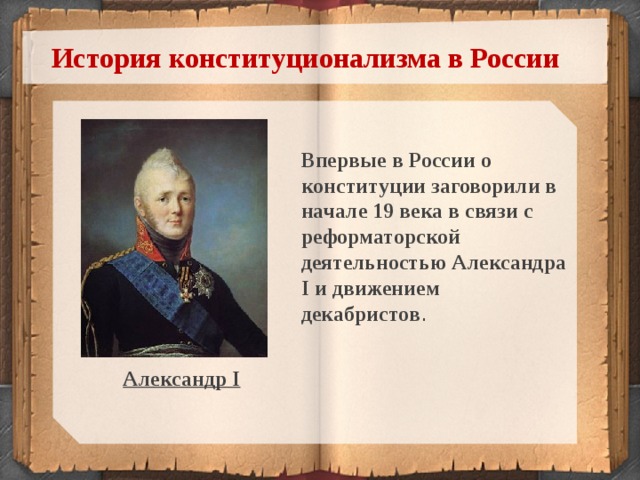 История конституционализма в России Впервые в России о конституции заговорили в начале 19 века в связи с реформаторской деятельностью Александра I и движением декабристов . Александр I  