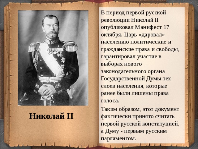 В период первой русской революции Николай II опубликовал Манифест 17 октября. Царь «даровал» населению политические и гражданские права и свободы, гарантировал участие в выборах нового законодательного органа Государственной Думы тех слоев населения, которые ранее были лишены права голоса. Таким образом, этот документ фактически принято считать первой русской конституцией, а Думу - первым русским парламентом. Николай II  