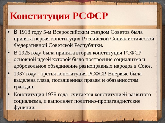 Конституции РСФСР В 1918 году 5-м Всероссийским съездом Советов была принята первая конституция Российской Социалистической Федеративной Советской Республики. В 1925 году была принята вторая конституция РСФСР основной идеей которой было построение социализма и добровольное объединение равноправных народов в Союз. 1937 году - третья конституция РСФСР. Впервые была выделена глава, посвященная правам и обязанностям граждан. Конституция 1978 года считается конституцией развитого социализма, и выполняет политико-пропагандистские функции.  