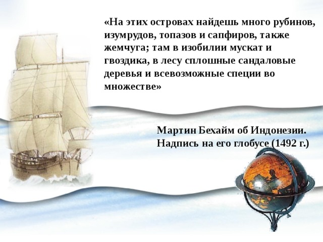 «На этих островах найдешь много рубинов, изумрудов, топазов и сапфиров, также жемчуга; там в изобилии мускат и гвоздика, в лесу сплошные сандаловые деревья и всевозможные специи во множестве» Мартин Бехайм об Индонезии. Надпись на его глобусе (1492 г.) 