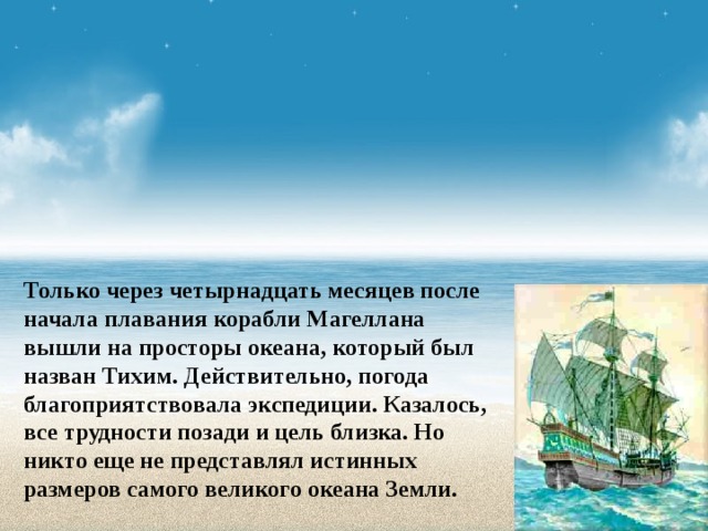 Только через четырнадцать месяцев после начала плавания корабли Магеллана вышли на просторы океана, который был назван Тихим. Действительно, погода благоприятствовала экспедиции. Казалось, все трудности позади и цель близка. Но никто еще не представлял истинных размеров самого великого океана Земли. 