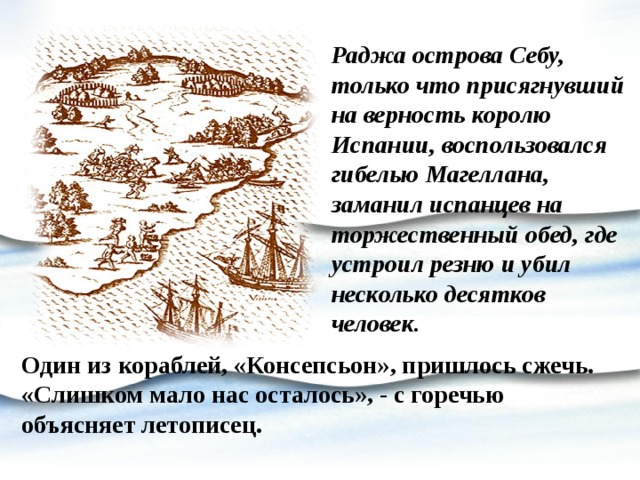 Раджа острова Себу, только что присягнувший на верность королю Испании, воспользовался гибелью Магеллана, заманил испанцев на торжественный обед, где устроил резню и убил несколько десятков человек. Один из кораблей, «Консепсьон», пришлось сжечь. «Слишком мало нас осталось», - с горечью объясняет летописец. 