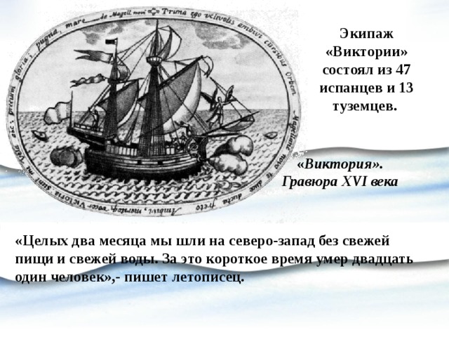Экипаж «Виктории» состоял из 47 испанцев и 13 туземцев. « Виктория». Гравюра XVI века   «Целых два месяца мы шли на северо-запад без свежей пищи и свежей воды. За это короткое время умер двадцать один человек»,- пишет летописец. 