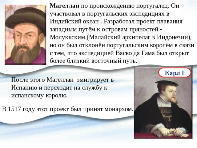 Магеллан по происхождению португалец. Он участвовал в португальских экспедициях в Индийский океан . Разработал проект плавания западным путём к островам пряностей - Молуккским (Малайский архипелаг в Индонезии), но он был отклонён португальским королём в связи с тем, что экспедицией Васко да Гама был открыт более близкий восточный путь. Карл I После этого Магеллан эмигрирует в Испанию и переходит на службу к испанскому королю. В 1517 году этот проект был принят монархом. 
