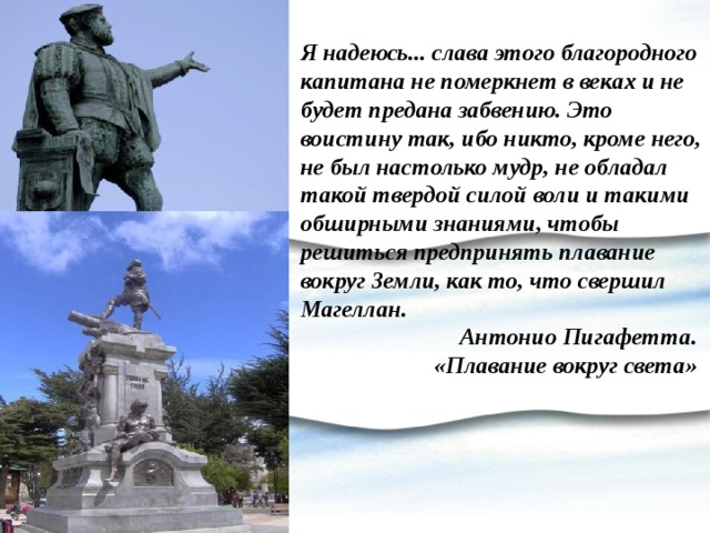 Я надеюсь... слава этого благородного капитана не померкнет в веках и не будет предана забвению. Это воистину так, ибо никто, кроме него, не был настолько мудр, не обладал такой твердой силой воли и такими обширными знаниями, чтобы решиться предпринять плавание вокруг Земли, как то, что свершил Магеллан. Антонио Пигафетта. «Плавание вокруг света» 