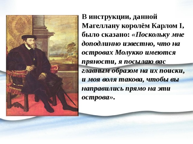 В инструкции, данной Магеллану королём Карлом I, было сказано: «Поскольку мне доподлинно известно, что на островах Молукко имеются пряности, я посылаю вас главным образом на их поиски, и моя воля такова, чтобы вы направились прямо на эти острова» . 